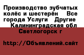 Производство зубчатых колёс и шестерён. - Все города Услуги » Другие   . Калининградская обл.,Светлогорск г.